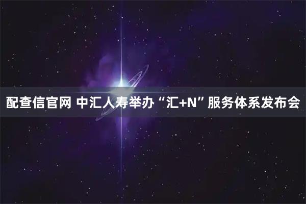 配查信官网 中汇人寿举办“汇+N”服务体系发布会