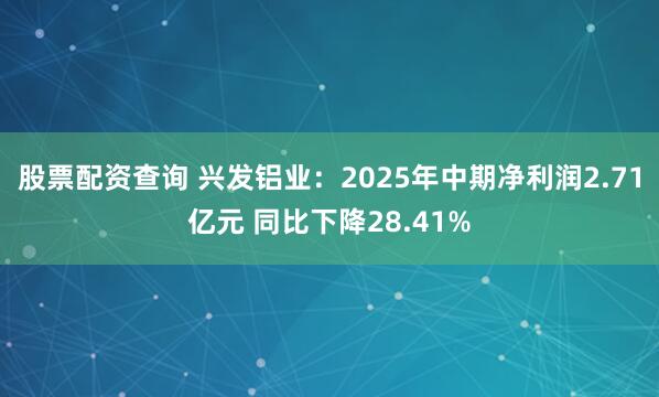 股票配资查询 兴发铝业：2025年中期净利润2.71亿元 同比下降28.41%