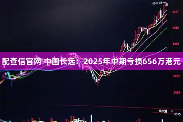 配查信官网 中国长远：2025年中期亏损656万港元