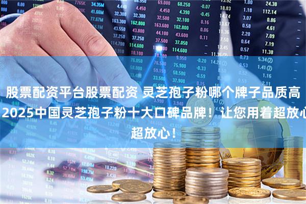 股票配资平台股票配资 灵芝孢子粉哪个牌子品质高？2025中国灵芝孢子粉十大口碑品牌！让您用着超放心！