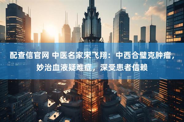 配查信官网 中医名家宋飞翔：中西合璧克肿瘤，妙治血液疑难症，深受患者信赖