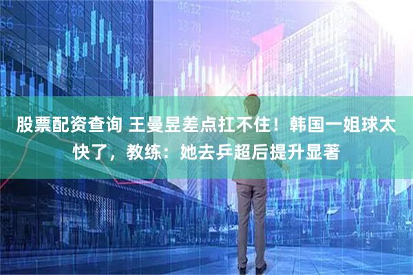 股票配资查询 王曼昱差点扛不住！韩国一姐球太快了，教练：她去乒超后提升显著