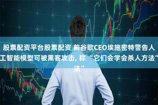 股票配资平台股票配资 前谷歌CEO埃施密特警告人工智能模型可被黑客攻击, 称 “它们会学会杀人方法”