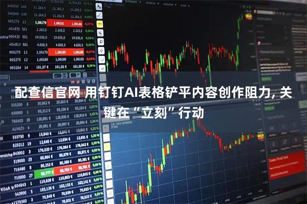 配查信官网 用钉钉AI表格铲平内容创作阻力, 关键在“立刻”行动
