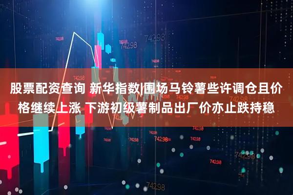 股票配资查询 新华指数|围场马铃薯些许调仓且价格继续上涨 下游初级薯制品出厂价亦止跌持稳