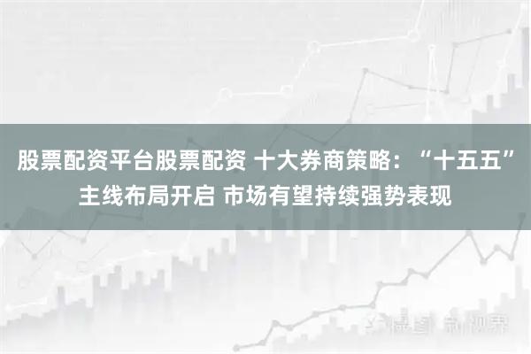 股票配资平台股票配资 十大券商策略：“十五五”主线布局开启 市场有望持续强势表现