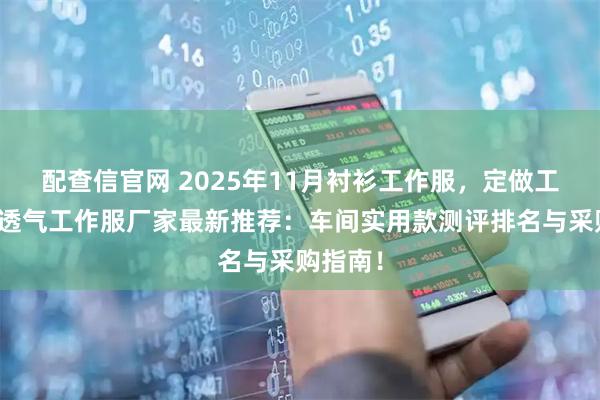 配查信官网 2025年11月衬衫工作服，定做工作服，透气工作服厂家最新推荐：车间实用款测评排名与采购指南！