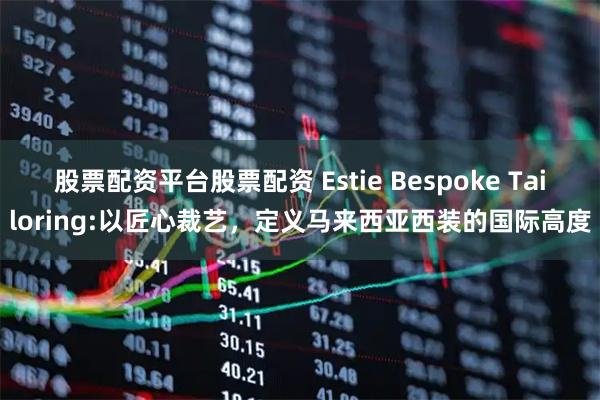 股票配资平台股票配资 Estie Bespoke Tailoring:以匠心裁艺,定义马来西亚西装的国际高度