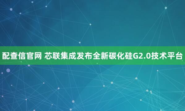 配查信官网 芯联集成发布全新碳化硅G2.0技术平台