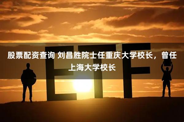 股票配资查询 刘昌胜院士任重庆大学校长，曾任上海大学校长