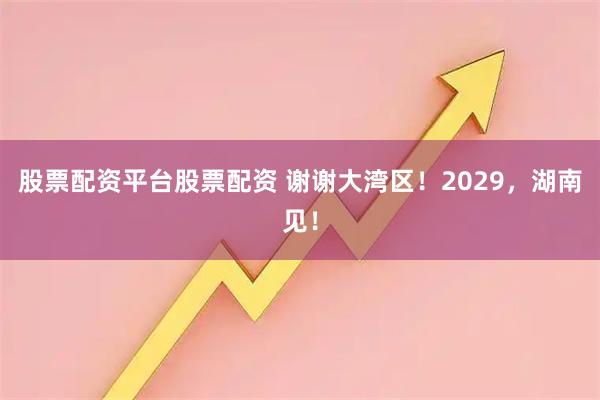 股票配资平台股票配资 谢谢大湾区！2029，湖南见！