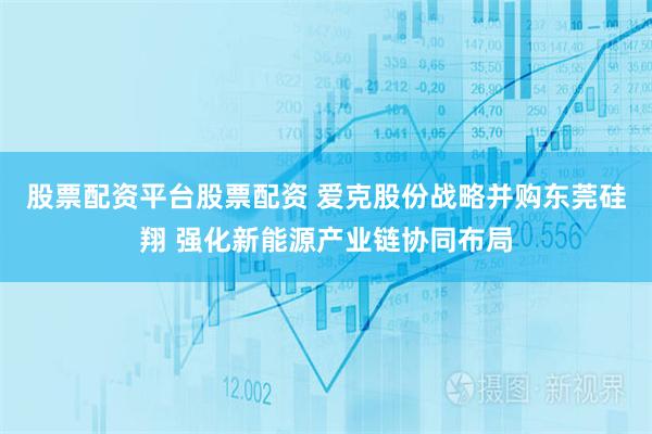 股票配资平台股票配资 爱克股份战略并购东莞硅翔 强化新能源产业链协同布局