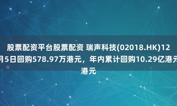 股票配资平台股票配资 瑞声科技(02018.HK)12月5日回购578.97万港元，年内累计回购10.29亿港元