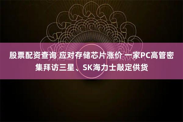 股票配资查询 应对存储芯片涨价 一家PC高管密集拜访三星、SK海力士敲定供货