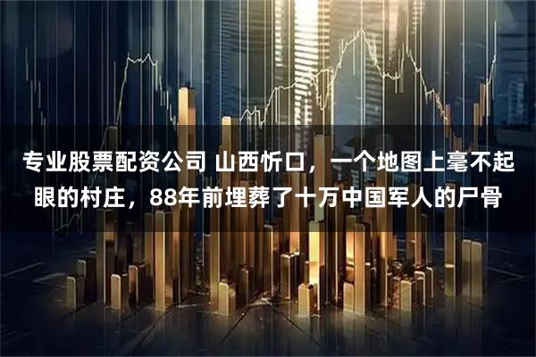 专业股票配资公司 山西忻口，一个地图上毫不起眼的村庄，88年前埋葬了十万中国军人的尸骨