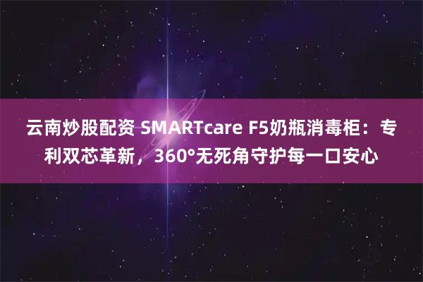 云南炒股配资 SMARTcare F5奶瓶消毒柜：专利双芯革新，360°无死角守护每一口安心