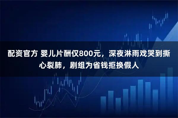 配资官方 婴儿片酬仅800元，深夜淋雨戏哭到撕心裂肺，剧组为省钱拒换假人