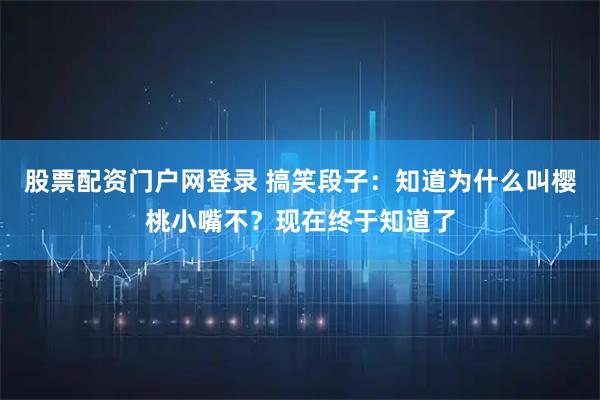 股票配资门户网登录 搞笑段子：知道为什么叫樱桃小嘴不？现在终于知道了