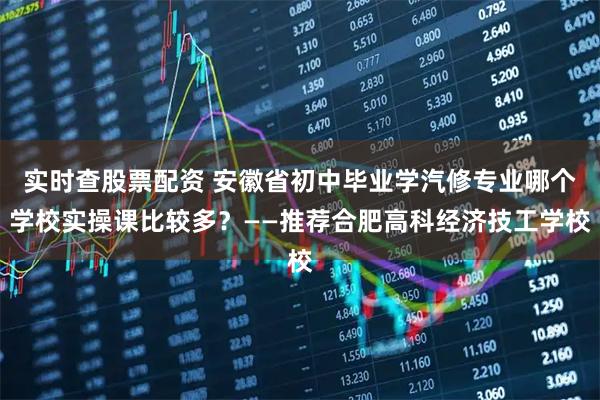 实时查股票配资 安徽省初中毕业学汽修专业哪个学校实操课比较多？——推荐合肥高科经济技工学校