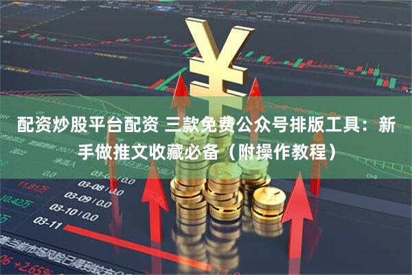配资炒股平台配资 三款免费公众号排版工具：新手做推文收藏必备（附操作教程）
