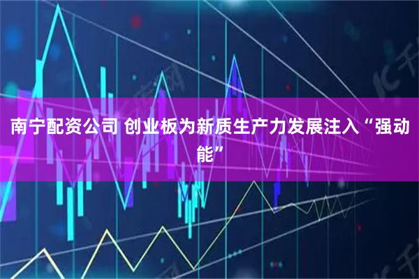 南宁配资公司 创业板为新质生产力发展注入“强动能”