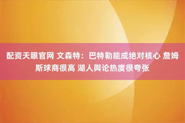 配资天眼官网 文森特：巴特勒能成绝对核心 詹姆斯球商很高 湖人舆论热度很夸张