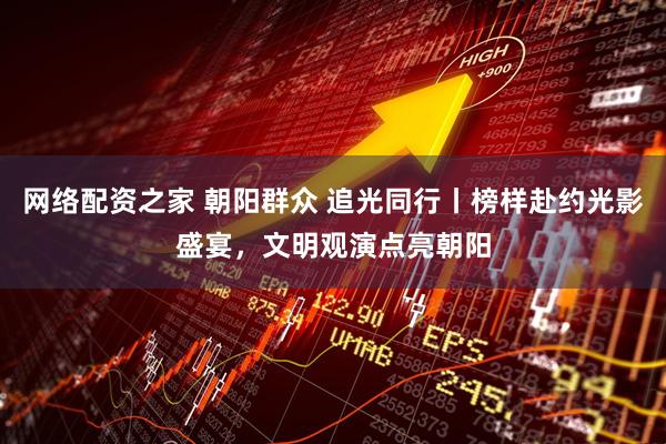 网络配资之家 朝阳群众 追光同行丨榜样赴约光影盛宴，文明观演点亮朝阳