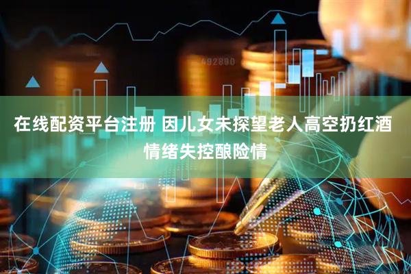 在线配资平台注册 因儿女未探望老人高空扔红酒 情绪失控酿险情