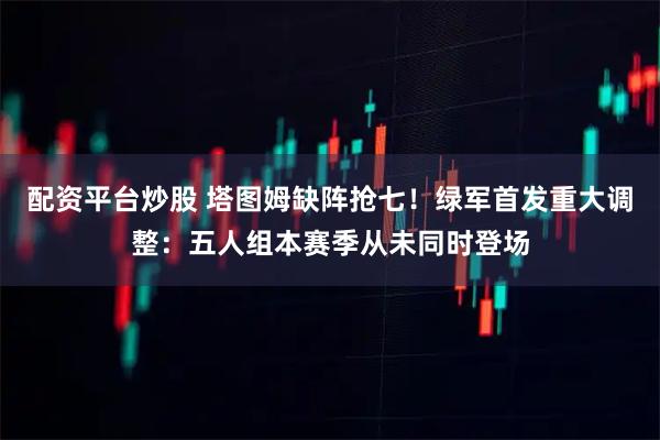 配资平台炒股 塔图姆缺阵抢七！绿军首发重大调整：五人组本赛季从未同时登场