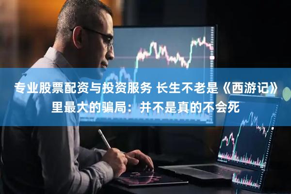 专业股票配资与投资服务 长生不老是《西游记》里最大的骗局：并不是真的不会死