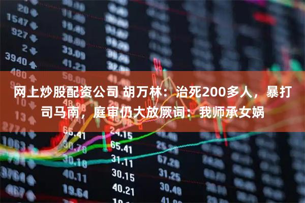 网上炒股配资公司 胡万林：治死200多人，暴打司马南，庭审仍大放厥词：我师承女娲