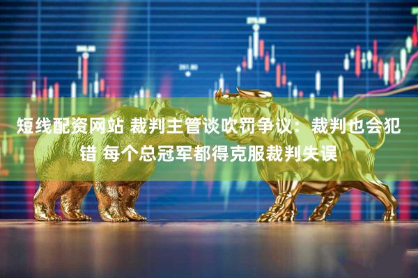 短线配资网站 裁判主管谈吹罚争议：裁判也会犯错 每个总冠军都得克服裁判失误