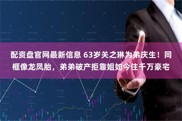 配资盘官网最新信息 63岁关之琳为弟庆生！同框像龙凤胎，弟弟破产拒靠姐如今住千万豪宅