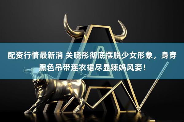 配资行情最新消 关晓彤彻底摆脱少女形象，身穿黑色吊带连衣裙尽显辣妈风姿！