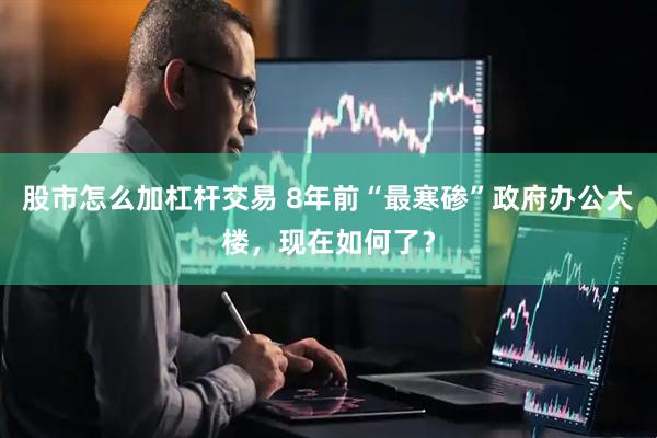 股市怎么加杠杆交易 8年前“最寒碜”政府办公大楼，现在如何了？