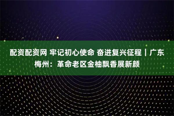 配资配资网 牢记初心使命 奋进复兴征程｜广东梅州：革命老区金柚飘香展新颜