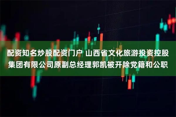 配资知名炒股配资门户 山西省文化旅游投资控股集团有限公司原副总经理郭凯被开除党籍和公职