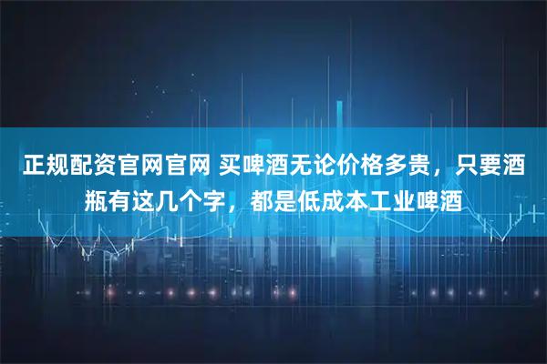 正规配资官网官网 买啤酒无论价格多贵，只要酒瓶有这几个字，都是低成本工业啤酒