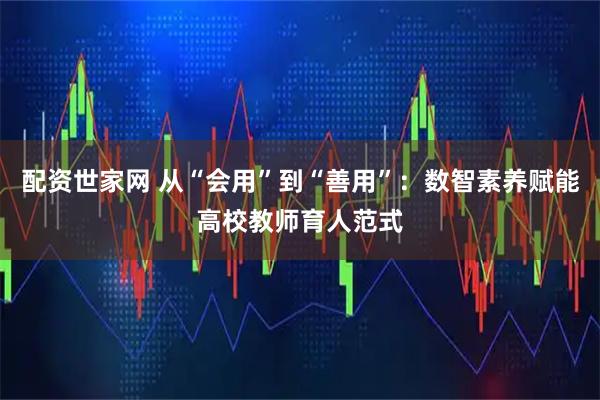配资世家网 从“会用”到“善用”:数智素养赋能高校教师育人范式