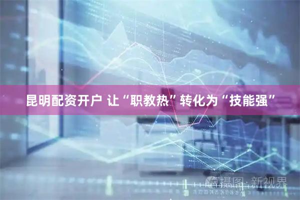 昆明配资开户 让“职教热”转化为“技能强”