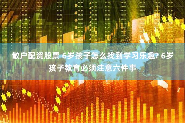 散户配资股票 6岁孩子怎么找到学习乐趣? 6岁孩子教育必须注意六件事