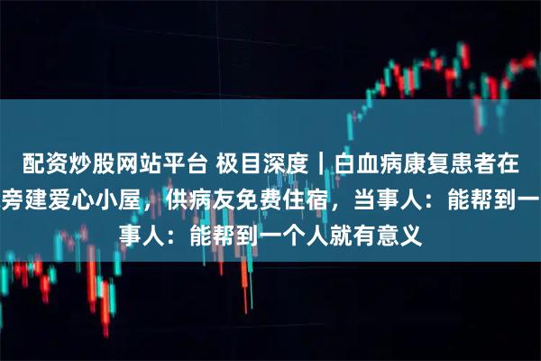 配资炒股网站平台 极目深度｜白血病康复患者在成都华西医院旁建爱心小屋，供病友免费住宿，当事人：能帮到一个人就有意义
