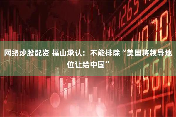 网络炒股配资 福山承认：不能排除“美国将领导地位让给中国”