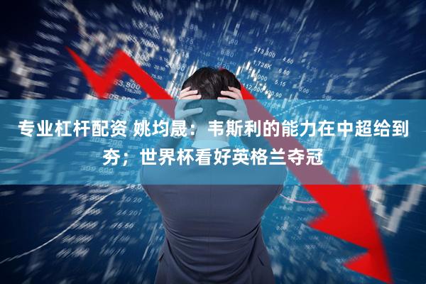 专业杠杆配资 姚均晟:韦斯利的能力在中超给到夯;世界杯看好英格兰夺冠