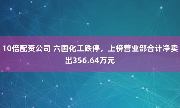 10倍配资公司 六国化工跌停，上榜营业部合计净卖出356.64万元