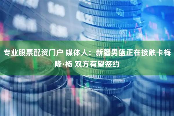 专业股票配资门户 媒体人：新疆男篮正在接触卡梅隆·杨 双方有望签约