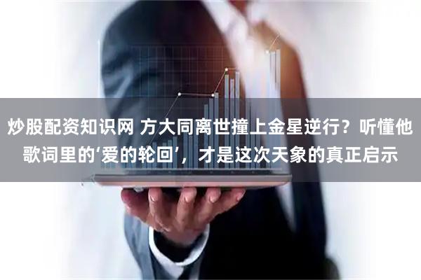 炒股配资知识网 方大同离世撞上金星逆行？听懂他歌词里的‘爱的轮回’，才是这次天象的真正启示