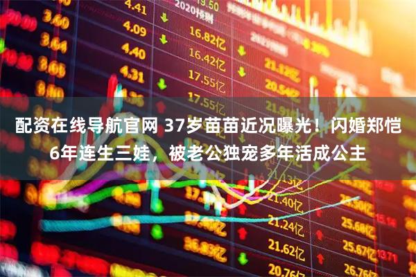 配资在线导航官网 37岁苗苗近况曝光!闪婚郑恺6年连生三娃,被老公独宠多年活成公主