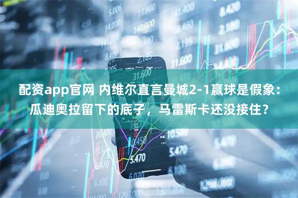 配资app官网 内维尔直言曼城2-1赢球是假象：瓜迪奥拉留下的底子，马雷斯卡还没接住？