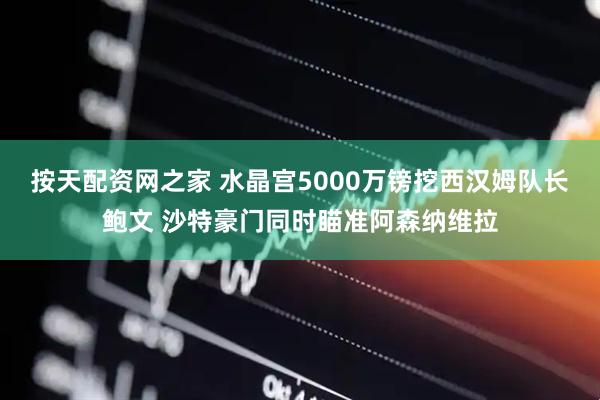 按天配资网之家 水晶宫5000万镑挖西汉姆队长鲍文 沙特豪门同时瞄准阿森纳维拉